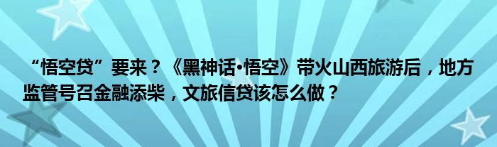 “悟空贷”要来?《黑神话·悟空》带火山西旅游后,地方监管号召金融添柴,文旅信贷该怎么做?