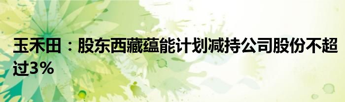 玉禾田:股东西藏蕴能计划减持公司股份不超过3%