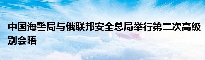 中国海警局与俄联邦安全总局举行第二次高级别会晤