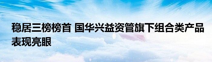 稳居三榜榜首 国华兴益资管旗下组合类产品表现亮眼