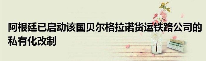阿根廷已启动该国贝尔格拉诺货运铁路公司的私有化改制