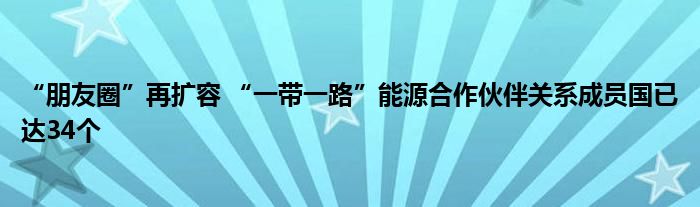 “朋友圈”再扩容 “一带一路”能源合作伙伴关系成员国已达34个