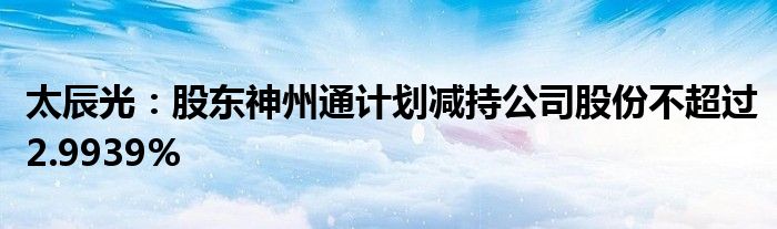 太辰光:股东神州通计划减持公司股份不超过2.9939%