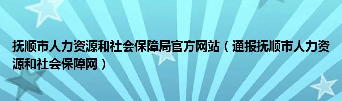 抚顺市人力资源和社会保障局官方网站(通报抚顺市人力资源和社会保障网)