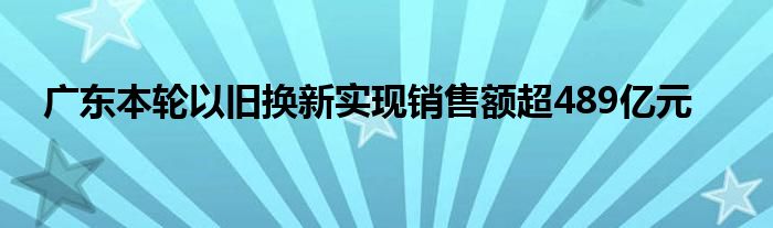 广东本轮以旧换新实现销售额超489亿元