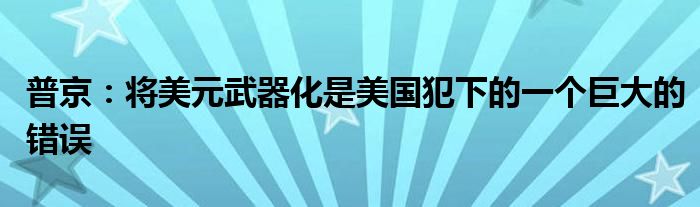普京:将美元武器化是美国犯下的一个巨大的错误