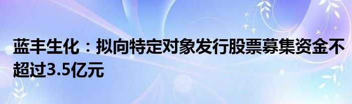 蓝丰生化:拟向特定对象发行股票募集资金不超过3.5亿元