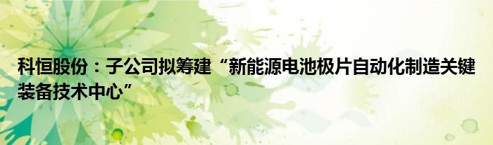 科恒股份:子公司拟筹建“新能源电池极片自动化制造关键装备技术中心”