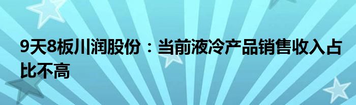 9天8板川润股份:当前液冷产品销售收入占比不高