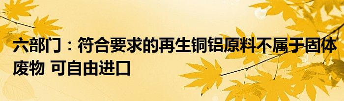 六部门:符合要求的再生铜铝原料不属于固体废物 可自由进口