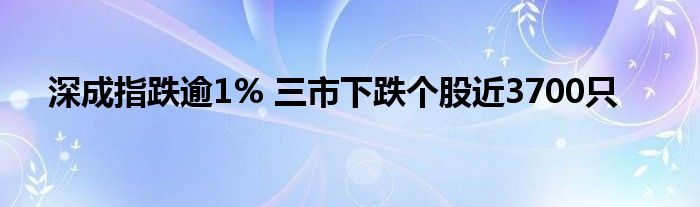 深成指跌逾1% 三市下跌个股近3700只