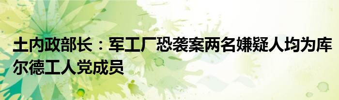 土内政部长:军工厂恐袭案两名嫌疑人均为库尔德工人党成员