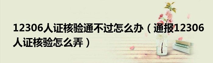 12306人证核验通不过怎么办(通报12306人证核验怎么弄)