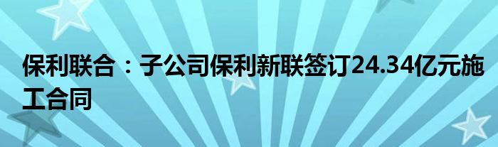 保利联合:子公司保利新联签订24.34亿元施工合同