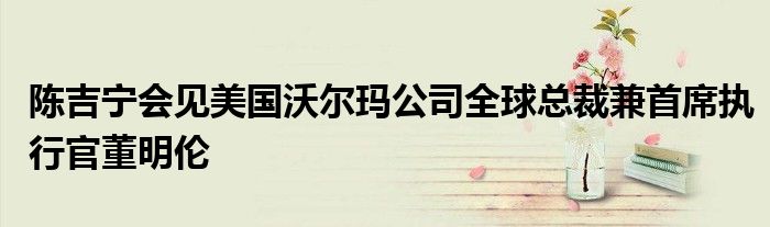 陈吉宁会见美国沃尔玛公司全球总裁兼首席执行官董明伦