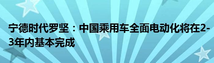 宁德时代罗坚:中国乘用车全面电动化将在2-3年内基本完成