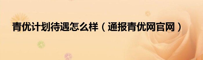 青优计划待遇怎么样(通报青优网官网)