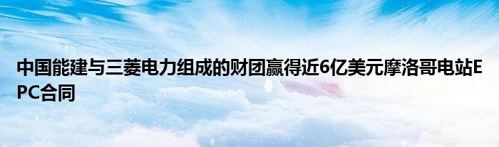 中国能建与三菱电力组成的财团赢得近6亿美元摩洛哥电站EPC合同