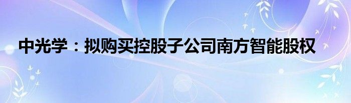 中光学:拟购买控股子公司南方智能股权