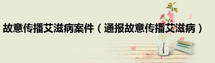 故意传播艾滋病案件(通报故意传播艾滋病)