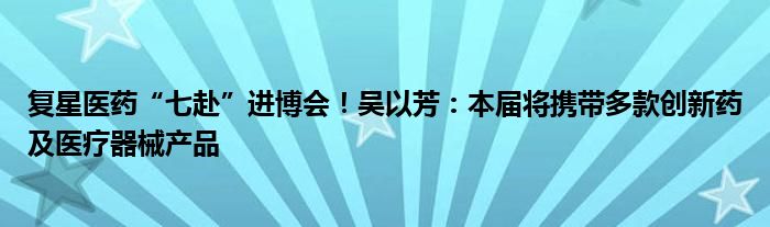 复星医药“七赴”进博会!吴以芳:本届将携带多款创新药及医疗器械产品