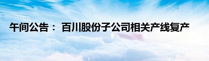 午间公告: 百川股份子公司相关产线复产