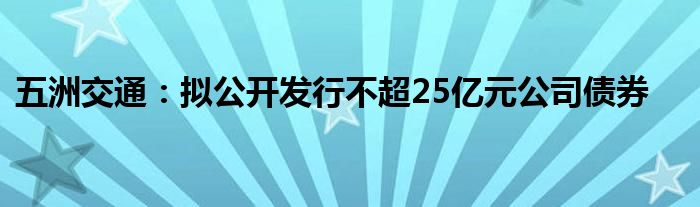 五洲交通:拟公开发行不超25亿元公司债券