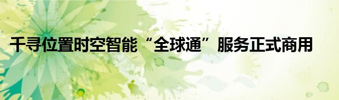 千寻位置时空智能“全球通”服务正式商用