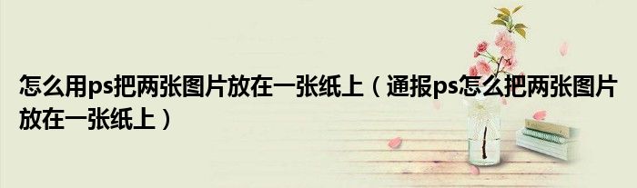怎么用ps把两张图片放在一张纸上(通报ps怎么把两张图片放在一张纸上)