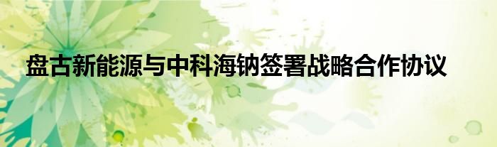 盘古新能源与中科海钠签署战略合作协议
