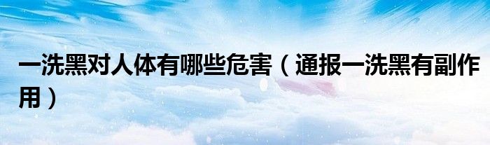 一洗黑对人体有哪些危害(通报一洗黑有副作用)