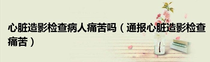 心脏造影检查病人痛苦吗(通报心脏造影检查痛苦)