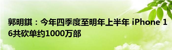 郭明錤:今年四季度至明年上半年 iPhone 16共砍单约1000万部