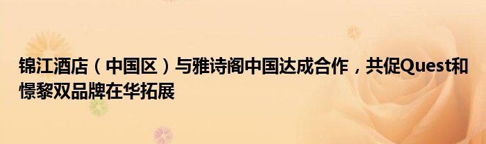 锦江酒店(中国区)与雅诗阁中国达成合作,共促Quest和憬黎双品牌在华拓展