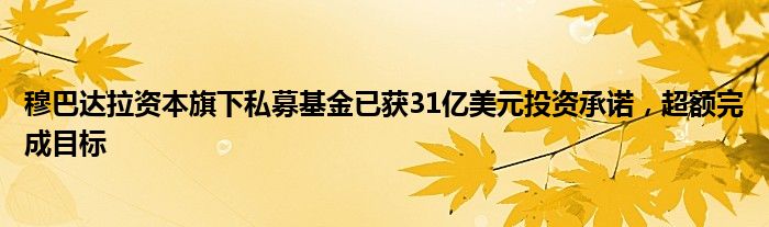 穆巴达拉资本旗下私募基金已获31亿美元投资承诺,超额完成目标