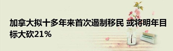 加拿大拟十多年来首次遏制移民 或将明年目标大砍21%