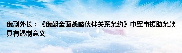 俄副外长:《俄朝全面战略伙伴关系条约》中军事援助条款具有遏制意义