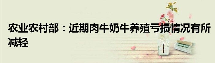 农业农村部:近期肉牛奶牛养殖亏损情况有所减轻