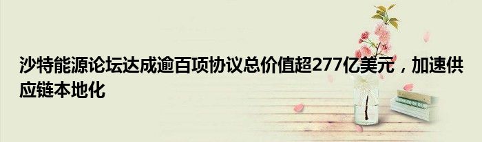 沙特能源论坛达成逾百项协议总价值超277亿美元,加速供应链本地化