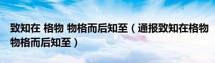 致知在 格物 物格而后知至(通报致知在格物物格而后知至)