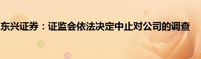 东兴证券:证监会依法决定中止对公司的调查