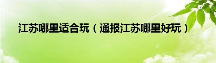 江苏哪里适合玩(通报江苏哪里好玩)