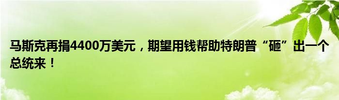 马斯克再捐4400万美元,期望用钱帮助特朗普“砸”出一个总统来!