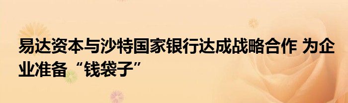 易达资本与沙特国家银行达成战略合作 为企业准备“钱袋子”