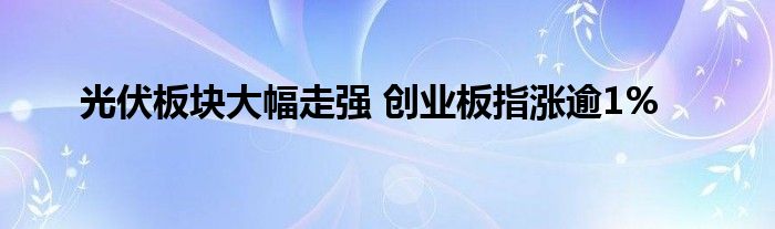 光伏板块大幅走强 创业板指涨逾1%