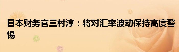 日本财务官三村淳:将对汇率波动保持高度警惕