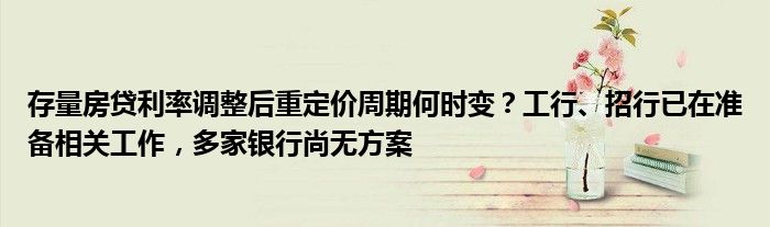 存量房贷利率调整后重定价周期何时变?工行、招行已在准备相关工作,多家银行尚无方案