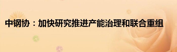 中钢协:加快研究推进产能治理和联合重组