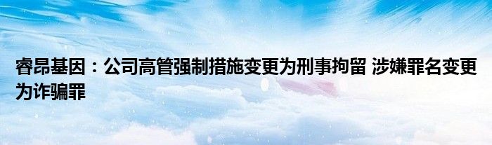 睿昂基因:公司高管强制措施变更为刑事拘留 涉嫌罪名变更为诈骗罪