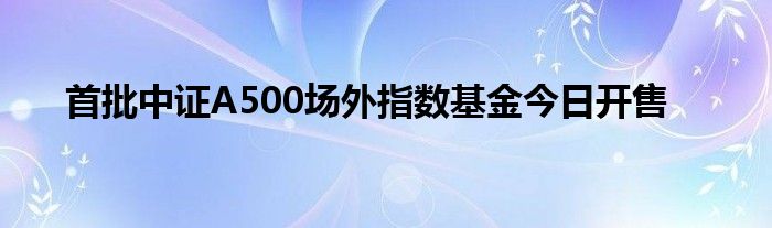 首批中证A500场外指数基金今日开售